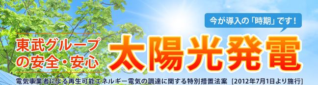 東武グループの安全・安心 太陽光発電 電気事業者による再生可能エネルギー電気の調達に関する特別措置法案 [2012年7月1日より施行]